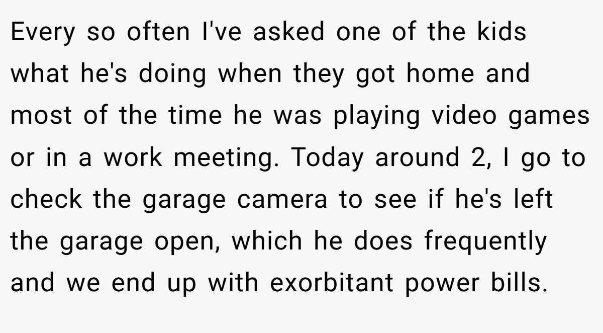 Every so often I've asked one of the kids what he's doing when they got home and most of the time he was playing video games or in a work meeting. Today around 2, I go to check the garage camera to see if he's left the garage open, which he does frequently and we end up with exorbitant power bills.