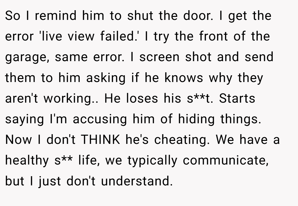 So I remind him to shut the door. I get the error 'live view failed.' I try the front of the garage, same error. I screen shot and send them to him asking if he knows why they aren't working.. He loses his s**t. Starts saying I'm accusing him of hiding things. Now I don't THINK he's cheating. We have a healthy s** life, we typically communicate, but I just don't understand.