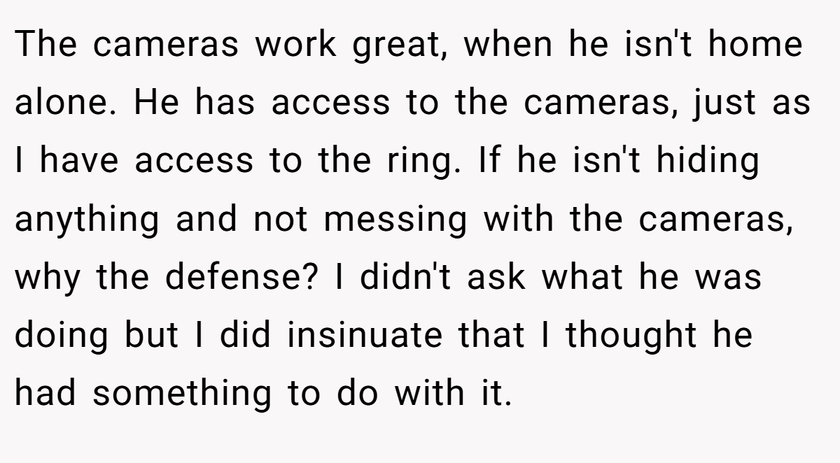 The cameras work great, when he isn't home alone. He has access to the cameras, just as I have access to the ring. If he isn't hiding anything and not messing with the cameras, why the defense? I didn't ask what he was doing but I did insinuate that I thought he had something to do with it.