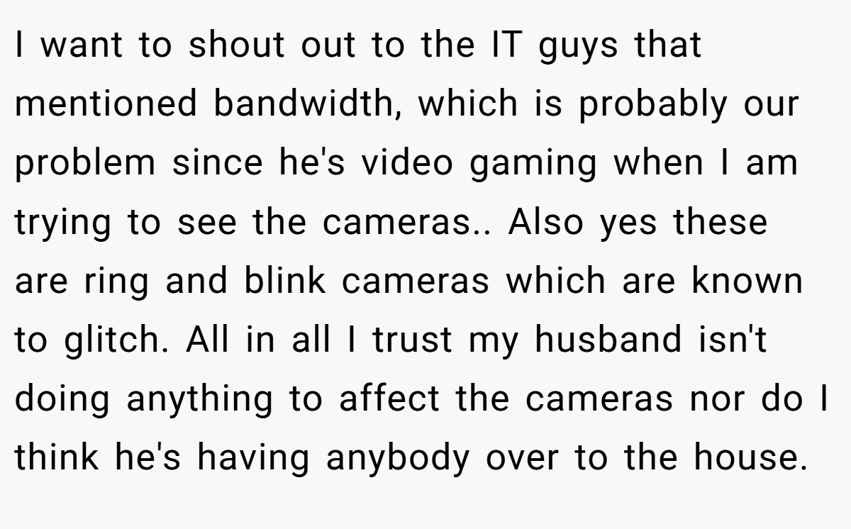 I want to shout out to the IT guys that mentioned bandwidth, which is probably our problem since he's video gaming when I am trying to see the cameras.. Also yes these are ring and blink cameras which are known to glitch. All in all I trust my husband isn't doing anything to affect the cameras nor do I think he's having anybody over to the house.