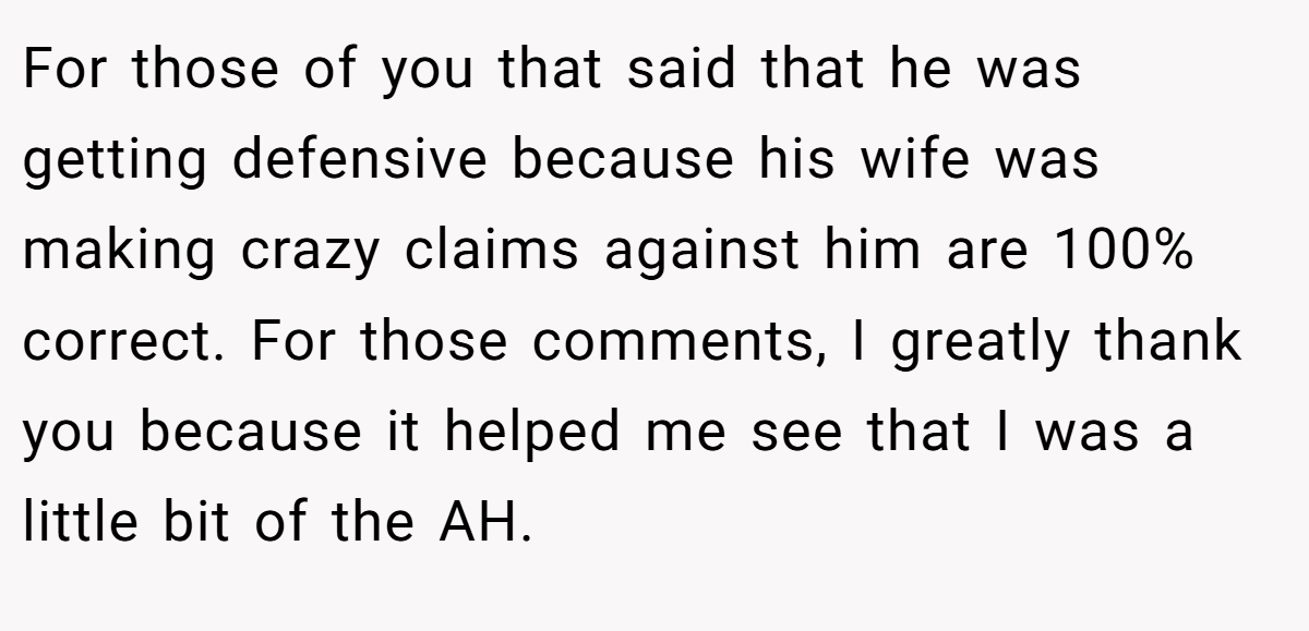 For those of you that said that he was getting defensive because his wife was making crazy claims against him are 100% correct. For those comments, I greatly thank you because it helped me see that I was a little bit of the AH.