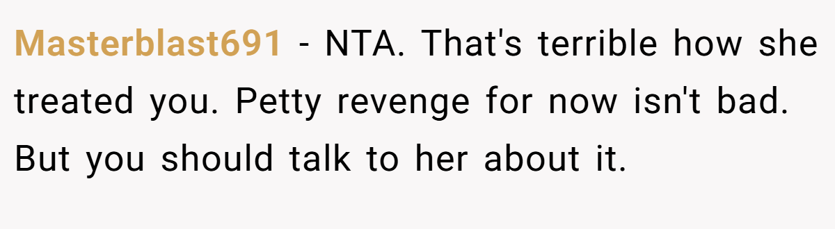 Masterblast691 − NTA. That's terrible how she treated you. Petty revenge for now isn't bad. But you should talk to her about it.