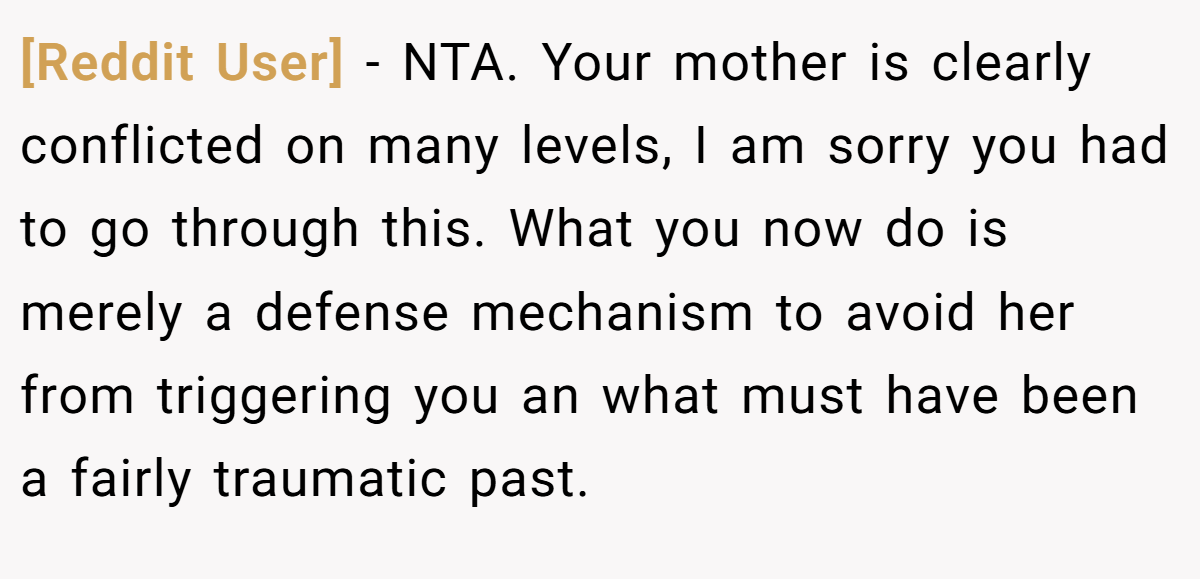 [Reddit User] − NTA. Your mother is clearly conflicted on many levels, I am sorry you had to go through this. What you now do is merely a defense mechanism to avoid her from triggering you an what must have been a fairly traumatic past.