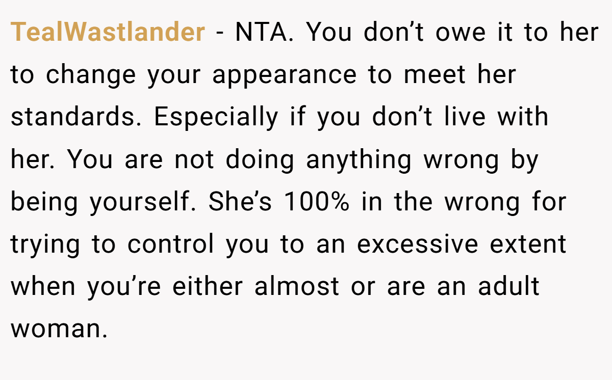 TealWastlander − NTA. You don’t owe it to her to change your appearance to meet her standards. Especially if you don’t live with her. You are not doing anything wrong by being yourself. She’s 100% in the wrong for trying to control you to an excessive extent when you’re either almost or are an adult woman.