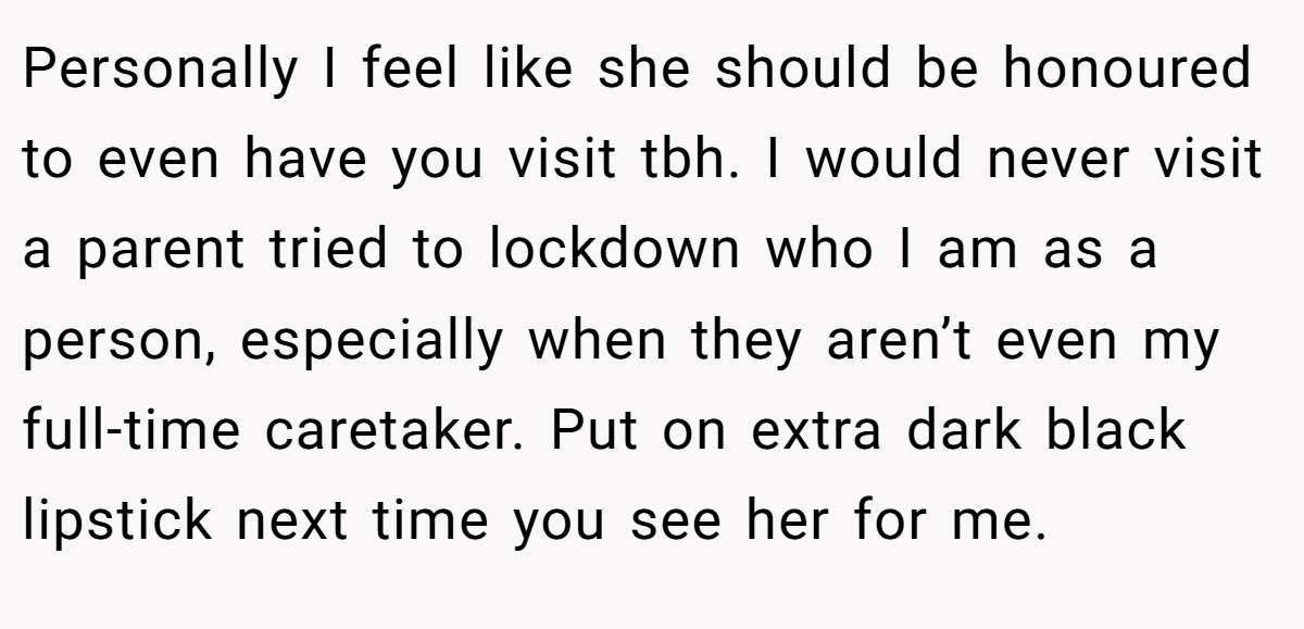 Personally I feel like she should be honoured to even have you visit tbh. I would never visit a parent tried to lockdown who I am as a person, especially when they aren’t even my full-time caretaker. Put on extra dark black lipstick next time you see her for me.