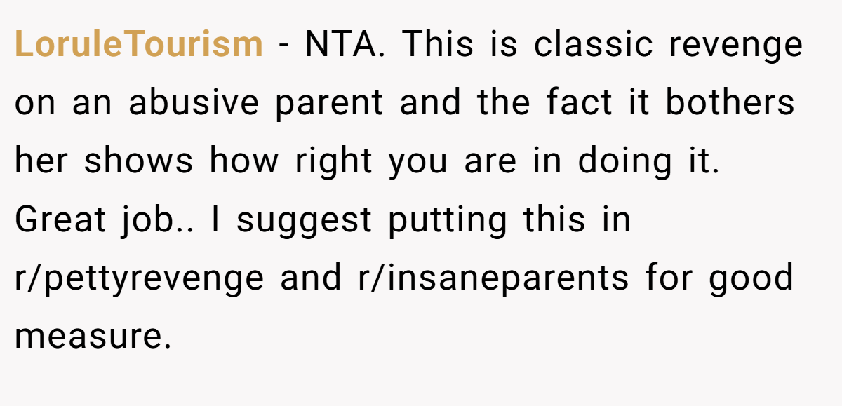 LoruleTourism − NTA. This is classic revenge on an abusive parent and the fact it bothers her shows how right you are in doing it. Great job.. I suggest putting this in r/pettyrevenge and r/insaneparents for good measure.