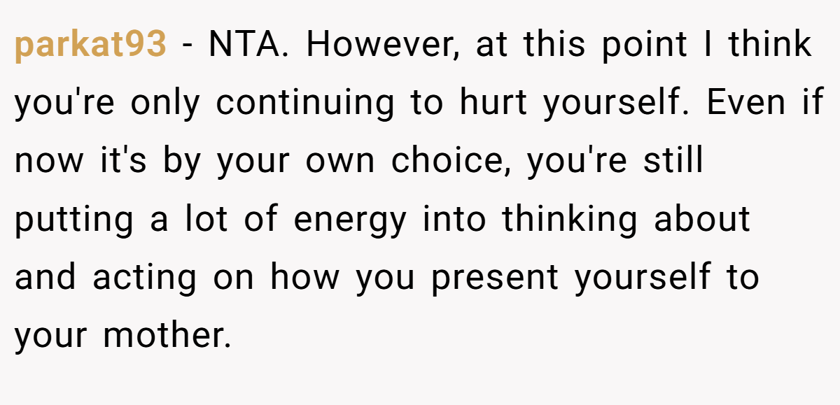 parkat93 − NTA. However, at this point I think you're only continuing to hurt yourself. Even if now it's by your own choice, you're still putting a lot of energy into thinking about and acting on how you present yourself to your mother.