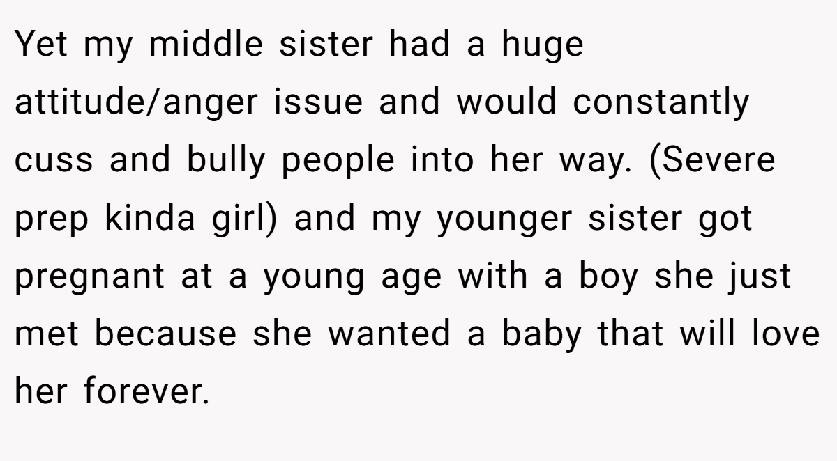 Yet my middle sister had a huge attitude/anger issue and would constantly cuss and bully people into her way. (Severe prep kinda girl) and my younger sister got pregnant at a young age with a boy she just met because she wanted a baby that will love her forever.