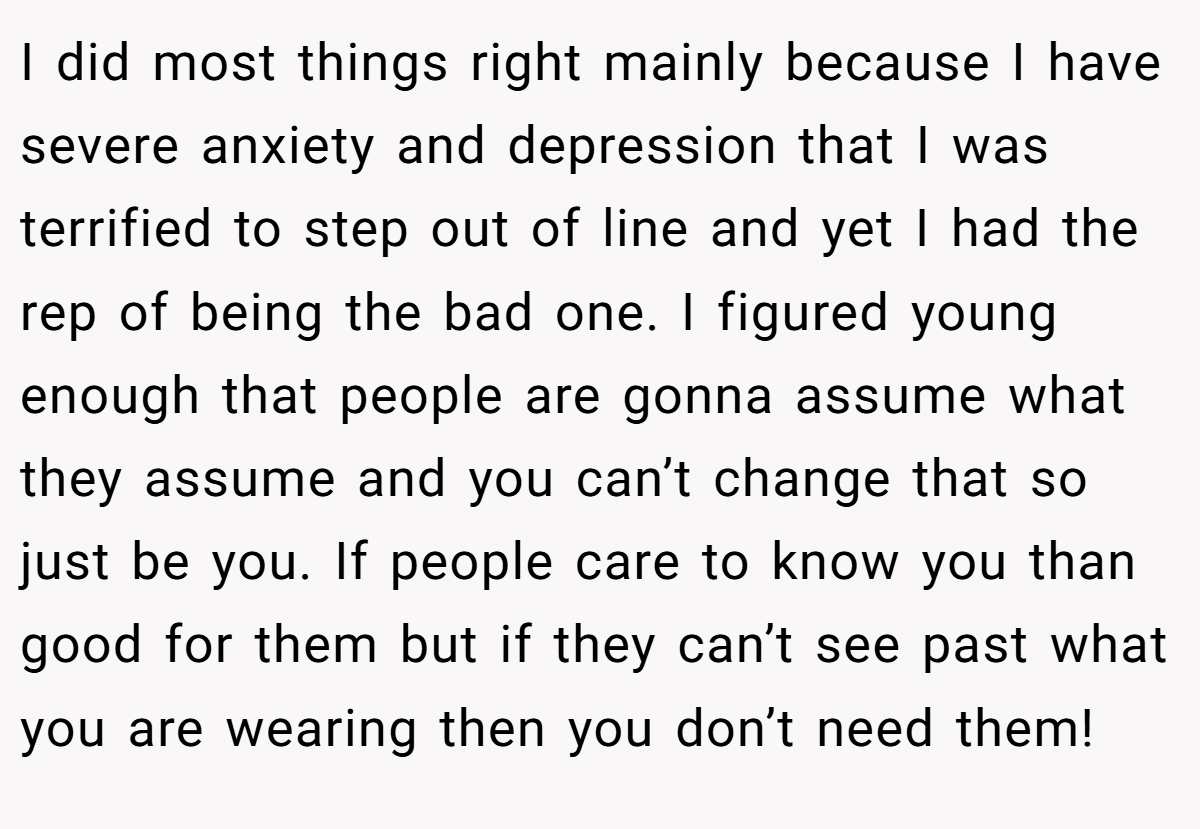 I did most things right mainly because I have severe anxiety and depression that I was terrified to step out of line and yet I had the rep of being the bad one. I figured young enough that people are gonna assume what they assume and you can’t change that so just be you. If people care to know you than good for them but if they can’t see past what you are wearing then you don’t need them!