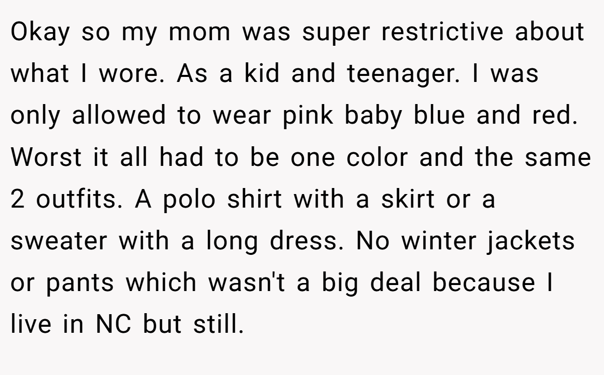 Okay so my mom was super restrictive about what I wore. As a kid and teenager. I was only allowed to wear pink baby blue and red. Worst it all had to be one color and the same 2 outfits. A polo shirt with a skirt or a sweater with a long dress. No winter jackets or pants which wasn't a big deal because I live in NC but still.