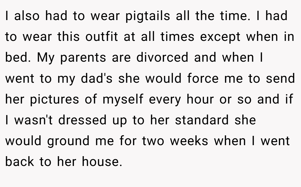 I also had to wear pigtails all the time. I had to wear this outfit at all times except when in bed. My parents are divorced and when I went to my dad's she would force me to send her pictures of myself every hour or so and if I wasn't dressed up to her standard she would ground me for two weeks when I went back to her house.