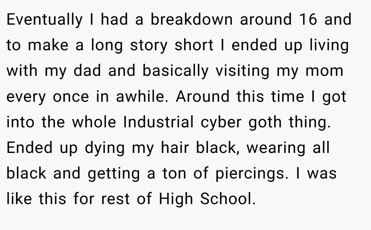 Eventually I had a breakdown around 16 and to make a long story short I ended up living with my dad and basically visiting my mom every once in awhile. Around this time I got into the whole Industrial cyber goth thing. Ended up dying my hair black, wearing all black and getting a ton of piercings. I was like this for rest of High School.