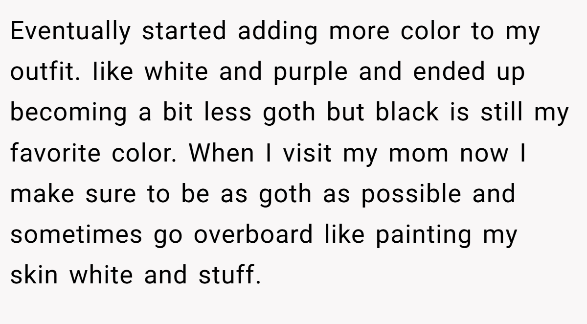 Eventually started adding more color to my outfit. Iike white and purple and ended up becoming a bit less goth but black is still my favorite color. When I visit my mom now I make sure to be as goth as possible and sometimes go overboard like painting my skin white and stuff.