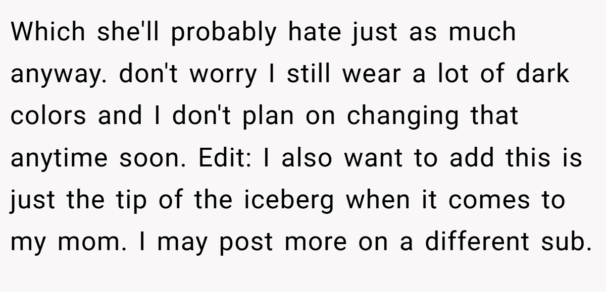 Which she'll probably hate just as much anyway. don't worry I still wear a lot of dark colors and I don't plan on changing that anytime soon. Edit: I also want to add this is just the tip of the iceberg when it comes to my mom. I may post more on a different sub.