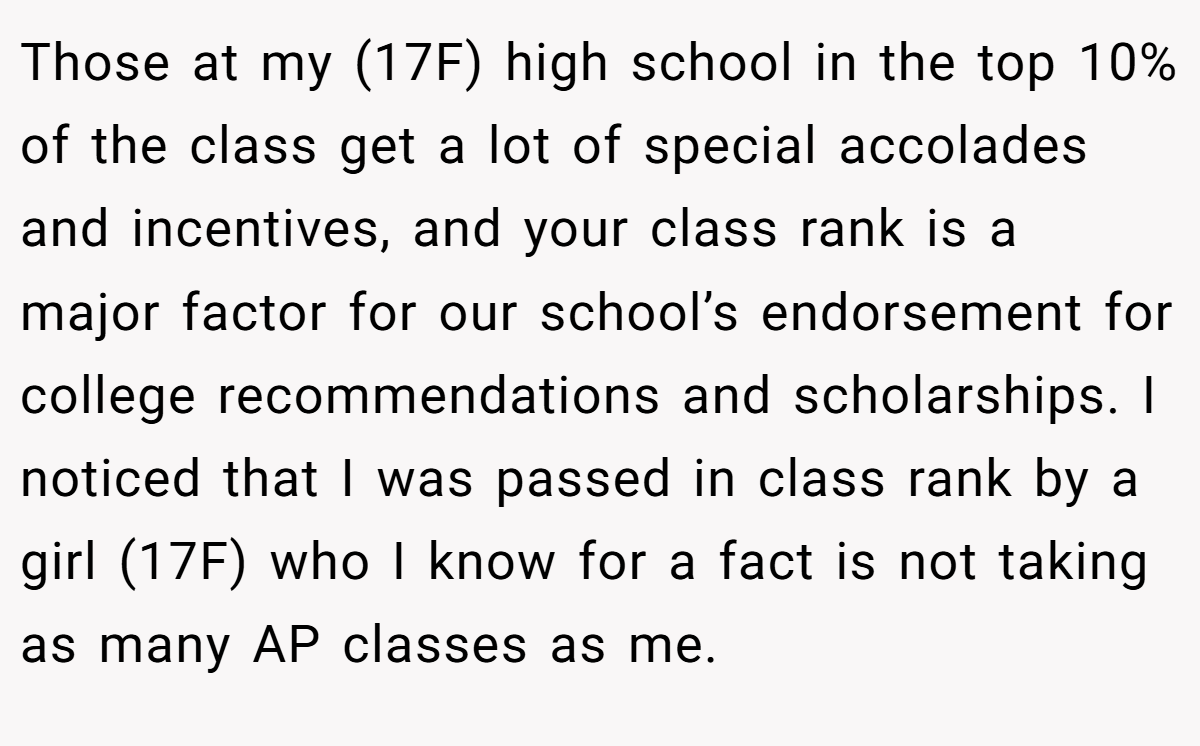 Those at my (17F) high school in the top 10% of the class get a lot of special accolades and incentives, and your class rank is a major factor for our school’s endorsement for college recommendations and scholarships. I noticed that I was passed in class rank by a girl (17F) who I know for a fact is not taking as many AP classes as me.