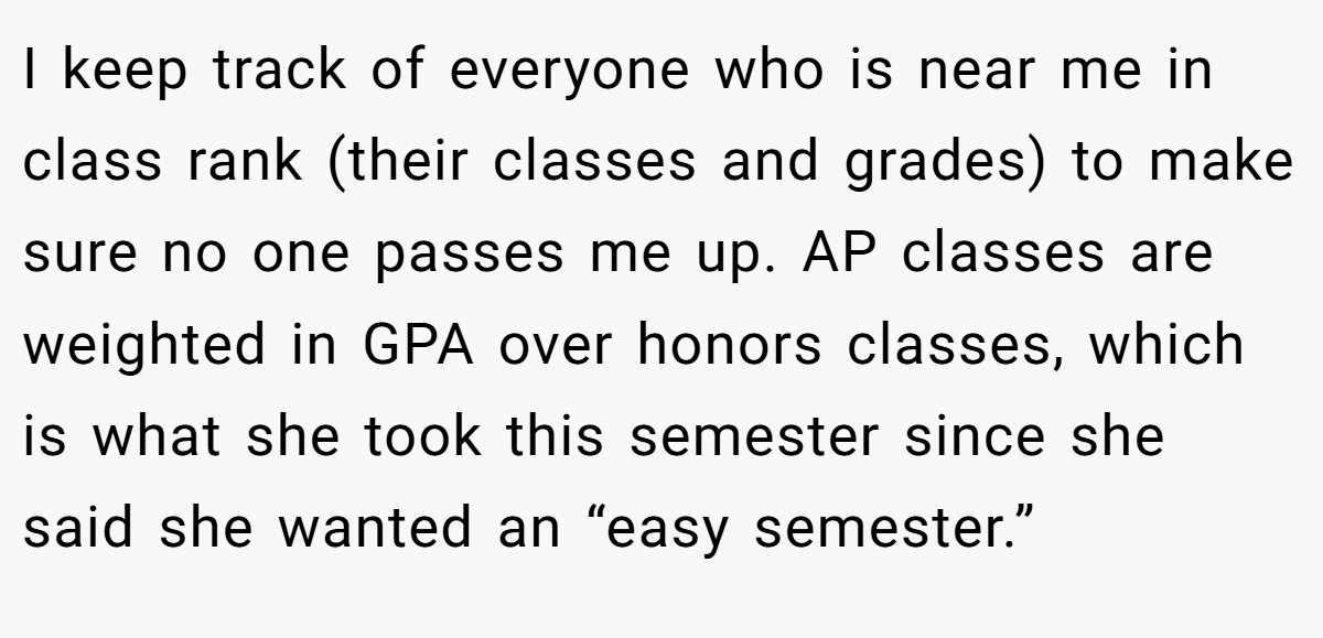 I keep track of everyone who is near me in class rank (their classes and grades) to make sure no one passes me up. AP classes are weighted in GPA over honors classes, which is what she took this semester since she said she wanted an “easy semester.”
