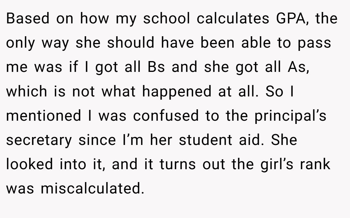 Based on how my school calculates GPA, the only way she should have been able to pass me was if I got all Bs and she got all As, which is not what happened at all. So I mentioned I was confused to the principal’s secretary since I’m her student aid. She looked into it, and it turns out the girl’s rank was miscalculated.