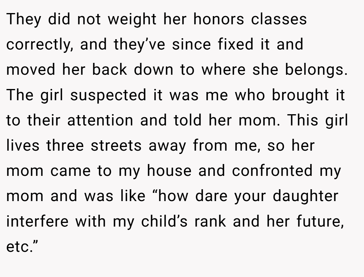 They did not weight her honors classes correctly, and they’ve since fixed it and moved her back down to where she belongs. The girl suspected it was me who brought it to their attention and told her mom. This girl lives three streets away from me, so her mom came to my house and confronted my mom and was like “how dare your daughter interfere with my child’s rank and her future, etc.”
