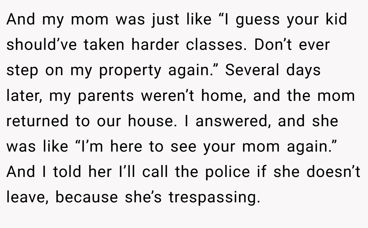 And my mom was just like “I guess your kid should’ve taken harder classes. Don’t ever step on my property again.” Several days later, my parents weren’t home, and the mom returned to our house. I answered, and she was like “I’m here to see your mom again.” And I told her I’ll call the police if she doesn’t leave, because she’s trespassing.