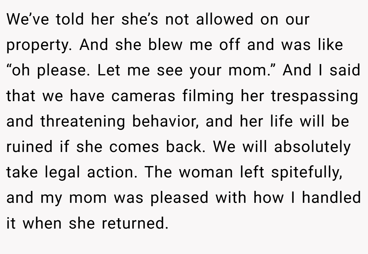 We’ve told her she’s not allowed on our property. And she blew me off and was like “oh please. Let me see your mom.” And I said that we have cameras filming her trespassing and threatening behavior, and her life will be ruined if she comes back. We will absolutely take legal action. The woman left spitefully, and my mom was pleased with how I handled it when she returned.