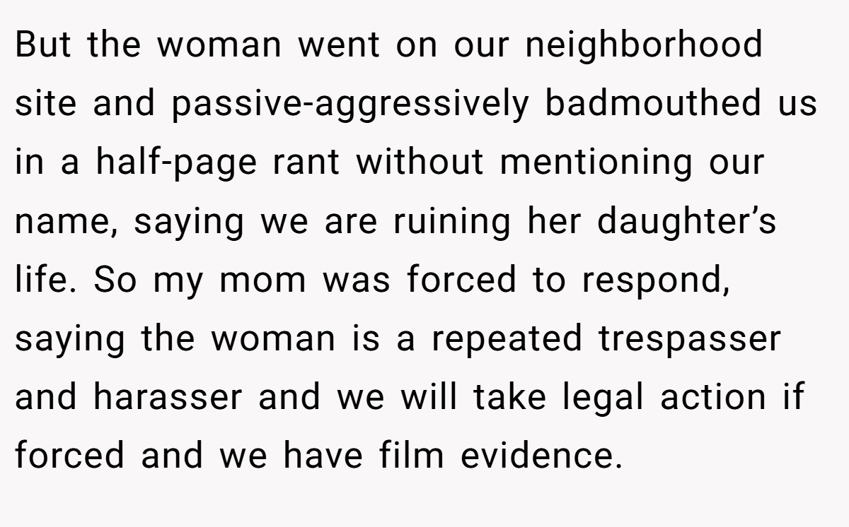 But the woman went on our neighborhood site and passive-aggressively badmouthed us in a half-page rant without mentioning our name, saying we are ruining her daughter’s life. So my mom was forced to respond, saying the woman is a repeated trespasser and harasser and we will take legal action if forced and we have film evidence.