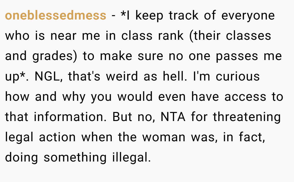 oneblessedmess - *I keep track of everyone who is near me in class rank (their classes and grades) to make sure no one passes me up*. NGL, that's weird as hell. I'm curious how and why you would even have access to that information. But no, NTA for threatening legal action when the woman was, in fact, doing something illegal.