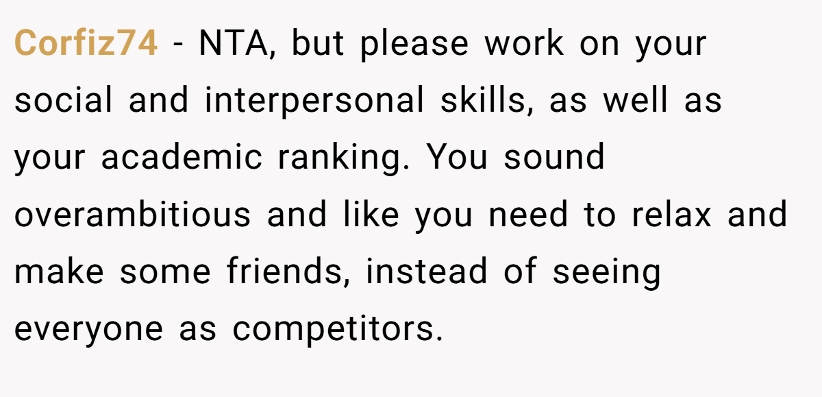 Corfiz74 - NTA, but please work on your social and interpersonal skills, as well as your academic ranking. You sound overambitious and like you need to relax and make some friends, instead of seeing everyone as competitors.