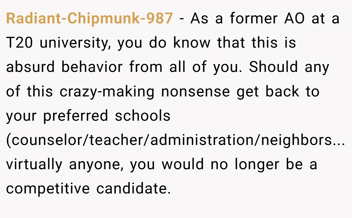 Radiant-Chipmunk-987 - As a former AO at a T20 university, you do know that this is absurd behavior from all of you. Should any of this crazy-making nonsense get back to your preferred schools (counselor/teacher/administration/neighbors...virtually anyone, you would no longer be a competitive candidate.