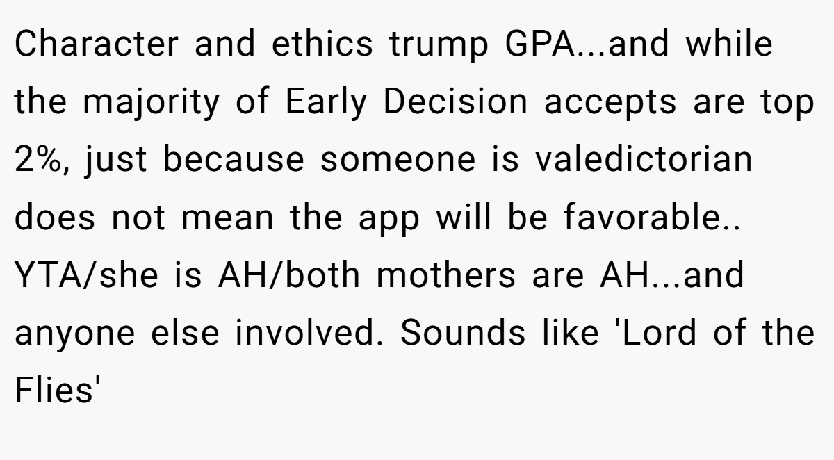 Character and ethics trump GPA...and while the majority of Early Decision accepts are top 2%, just because someone is valedictorian does not mean the app will be favorable.. YTA/she is AH/both mothers are AH...and anyone else involved. Sounds like 'Lord of the Flies'