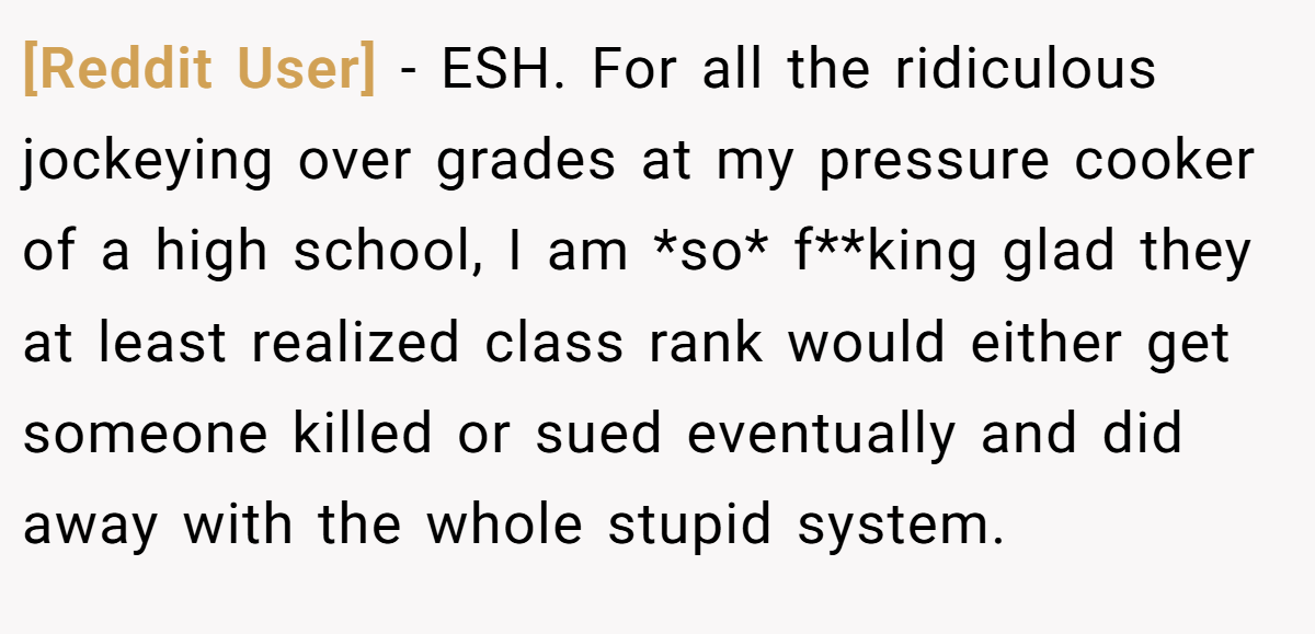 [Reddit User] - ESH. For all the ridiculous jockeying over grades at my pressure cooker of a high school, I am *so* f**king glad they at least realized class rank would either get someone killed or sued eventually and did away with the whole stupid system.