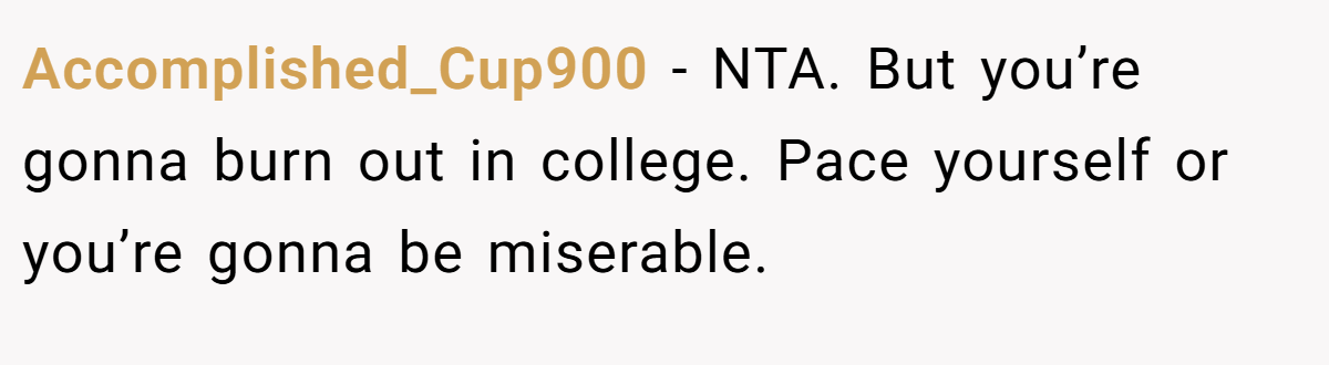 Accomplished_Cup900 - NTA. But you’re gonna burn out in college. Pace yourself or you’re gonna be miserable.