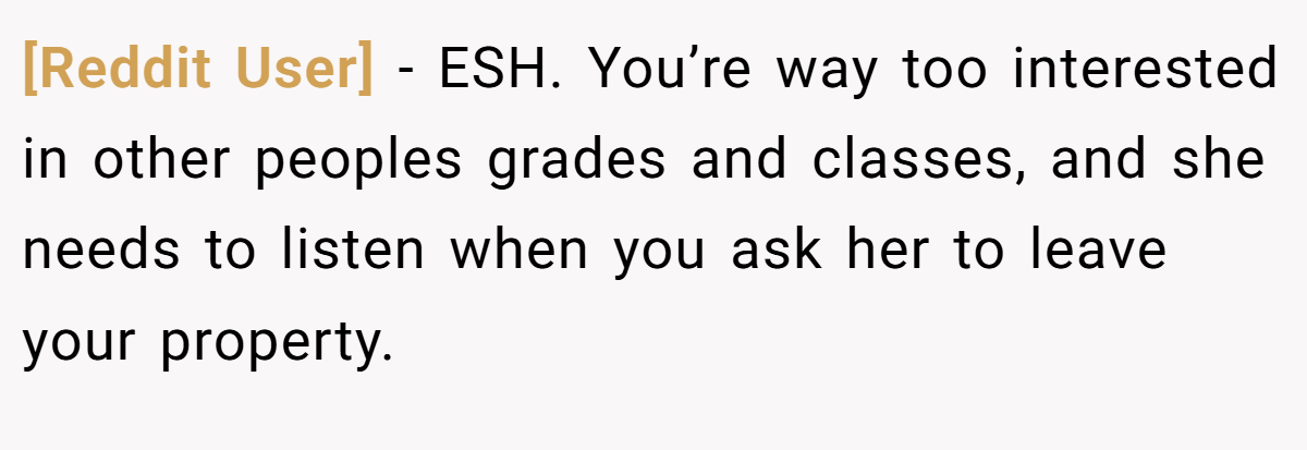 [Reddit User] - ESH. You’re way too interested in other peoples grades and classes, and she needs to listen when you ask her to leave your property.