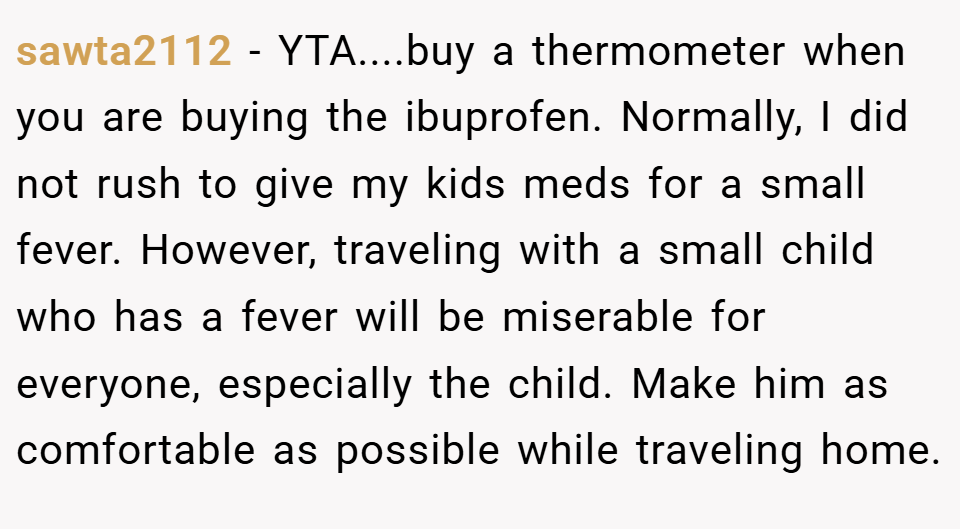 sawta2112 − YTA....buy a thermometer when you are buying the ibuprofen. Normally, I did not rush to give my kids meds for a small fever. However, traveling with a small child who has a fever will be miserable for everyone, especially the child. Make him as comfortable as possible while traveling home.