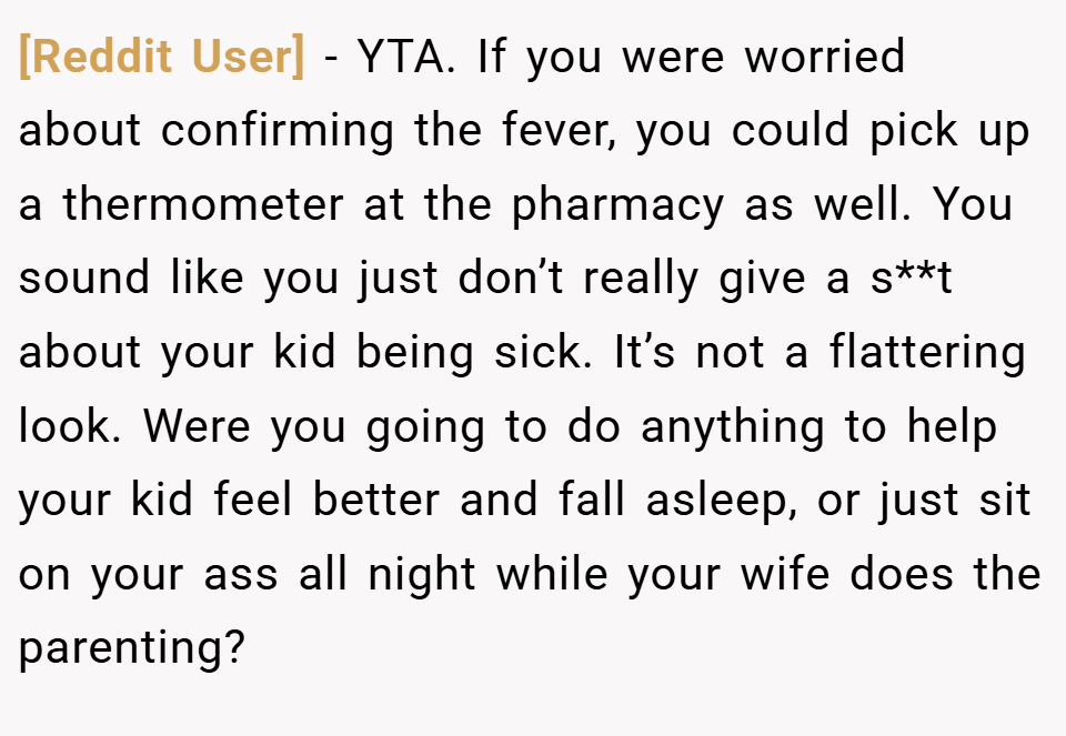 [Reddit User] − YTA. If you were worried about confirming the fever, you could pick up a thermometer at the pharmacy as well. You sound like you just don’t really give a s**t about your kid being sick. It’s not a flattering look. Were you going to do anything to help your kid feel better and fall asleep, or just sit on your ass all night while your wife does the parenting?