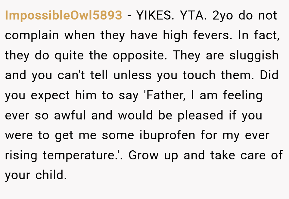 ImpossibleOwl5893 − YIKES. YTA. 2yo do not complain when they have high fevers. In fact, they do quite the opposite. They are sluggish and you can't tell unless you touch them. Did you expect him to say 'Father, I am feeling ever so awful and would be pleased if you were to get me some ibuprofen for my ever rising temperature.'. Grow up and take care of your child.