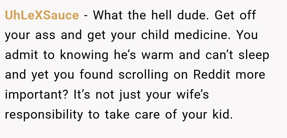 UhLeXSauce − What the hell dude. Get off your ass and get your child medicine. You admit to knowing he’s warm and can’t sleep and yet you found scrolling on Reddit more important? It’s not just your wife’s responsibility to take care of your kid.