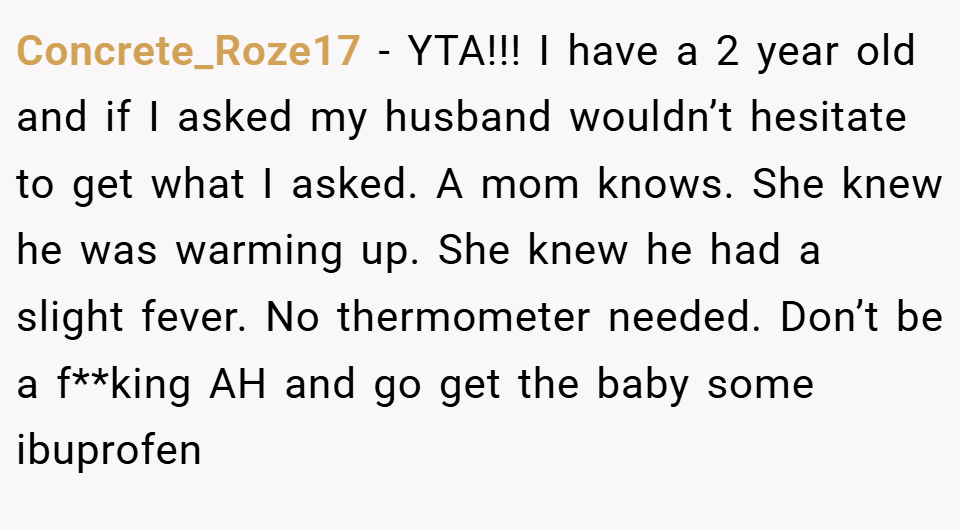 Concrete_Roze17 − YTA!!! I have a 2 year old and if I asked my husband wouldn’t hesitate to get what I asked. A mom knows. She knew he was warming up. She knew he had a slight fever. No thermometer needed. Don’t be a f**king AH and go get the baby some ibuprofen
