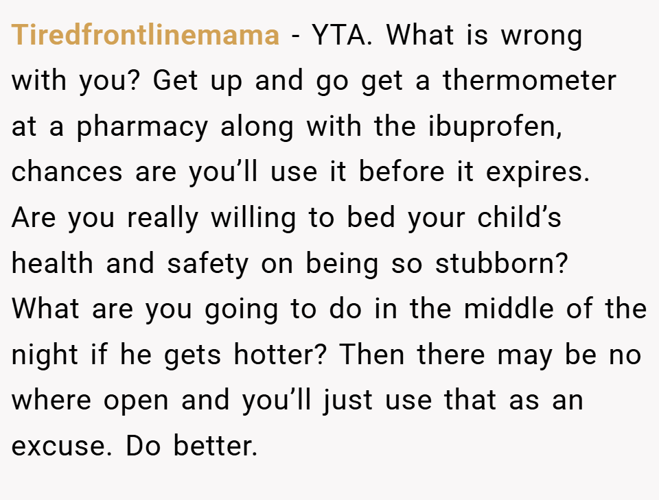 Tiredfrontlinemama − YTA. What is wrong with you? Get up and go get a thermometer at a pharmacy along with the ibuprofen, chances are you’ll use it before it expires. Are you really willing to bed your child’s health and safety on being so stubborn? What are you going to do in the middle of the night if he gets hotter? Then there may be no where open and you’ll just use that as an excuse. Do better.