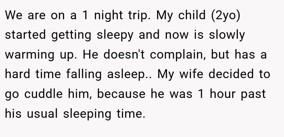 We are on a 1 night trip. My child (2yo) started getting sleepy and now is slowly warming up. He doesn't complain, but has a hard time falling asleep.. My wife decided to go cuddle him, because he was 1 hour past his usual sleeping time.