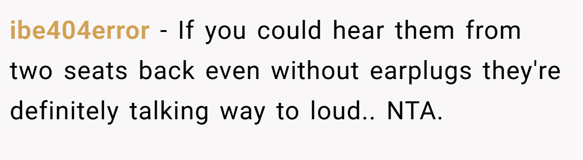 ibe404error − If you could hear them from two seats back even without earplugs they're definitely talking way to loud.. NTA.