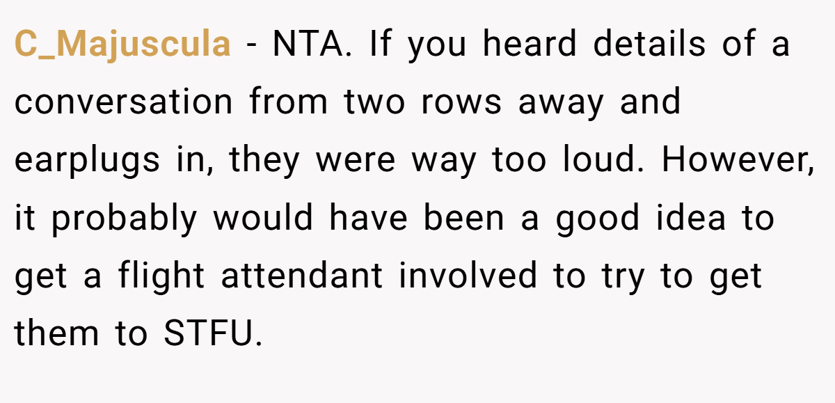C_Majuscula − NTA. If you heard details of a conversation from two rows away and earplugs in, they were way too loud. However, it probably would have been a good idea to get a flight attendant involved to try to get them to STFU.