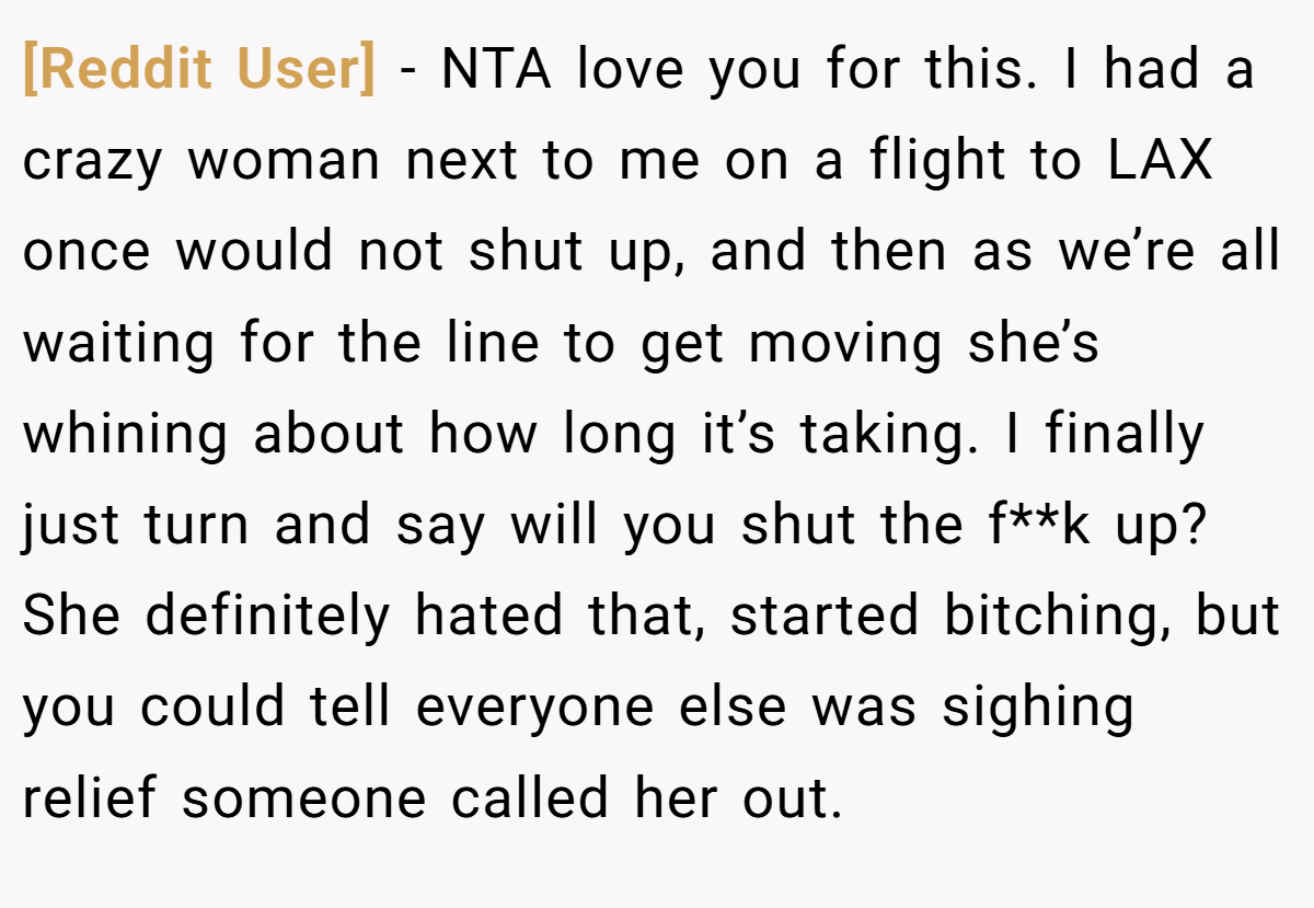 [Reddit User] − NTA love you for this. I had a crazy woman next to me on a flight to LAX once would not shut up, and then as we’re all waiting for the line to get moving she’s whining about how long it’s taking. I finally just turn and say will you shut the f**k up? She definitely hated that, started bitching, but you could tell everyone else was sighing relief someone called her out.