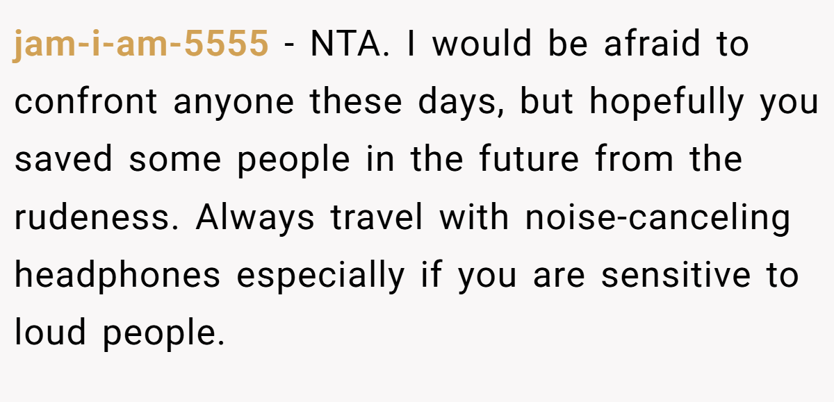 jam-i-am-5555 − NTA. I would be afraid to confront anyone these days, but hopefully you saved some people in the future from the rudeness. Always travel with noise-canceling headphones especially if you are sensitive to loud people.