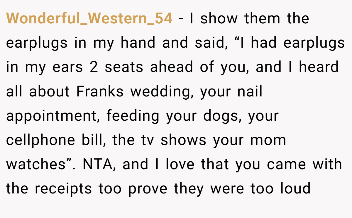 Wonderful_Western_54 − I show them the earplugs in my hand and said, “I had earplugs in my ears 2 seats ahead of you, and I heard all about Franks wedding, your nail appointment, feeding your dogs, your cellphone bill, the tv shows your mom watches”. NTA, and I love that you came with the receipts too prove they were too loud