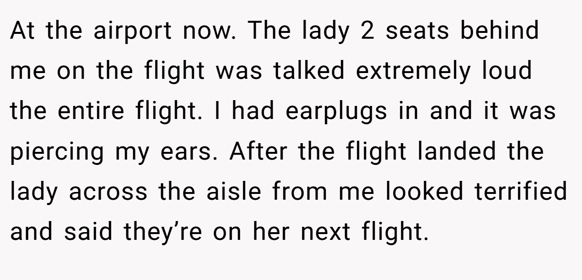 At the airport now. The lady 2 seats behind me on the flight was talked extremely loud the entire flight. I had earplugs in and it was piercing my ears. After the flight landed the lady across the aisle from me looked terrified and said they’re on her next flight.