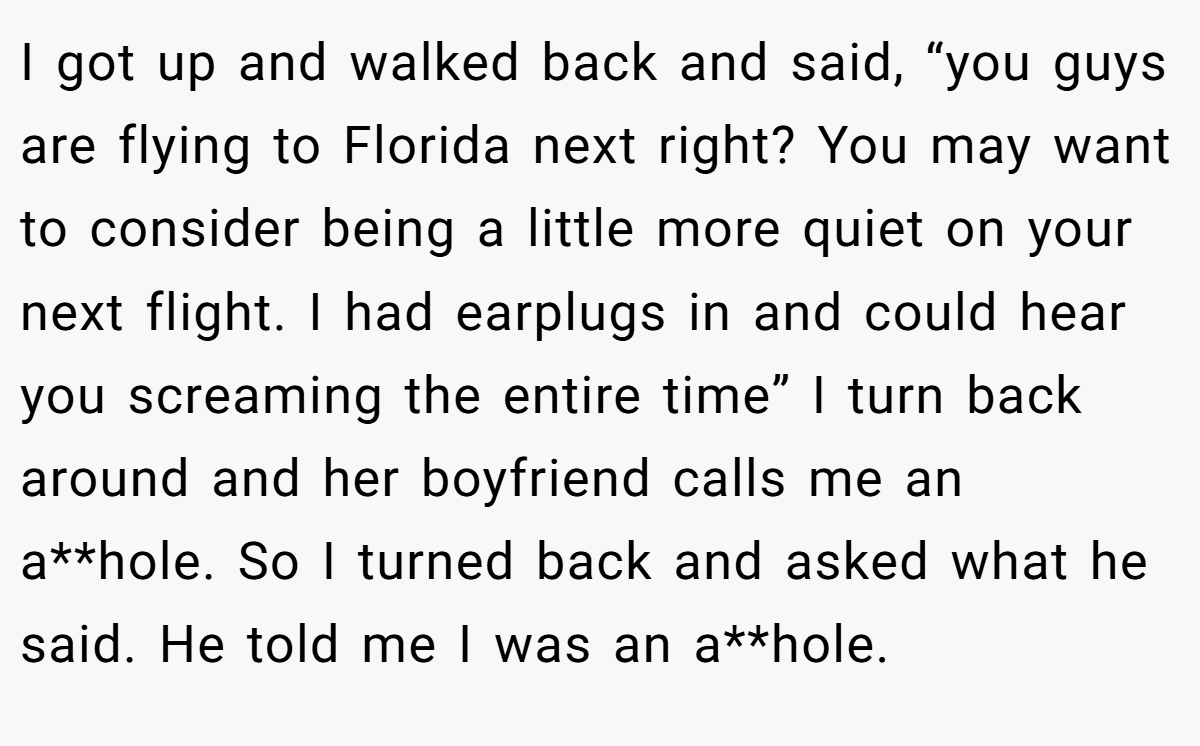 I got up and walked back and said, “you guys are flying to Florida next right? You may want to consider being a little more quiet on your next flight. I had earplugs in and could hear you screaming the entire time” I turn back around and her boyfriend calls me an a**hole. So I turned back and asked what he said. He told me I was an a**hole.