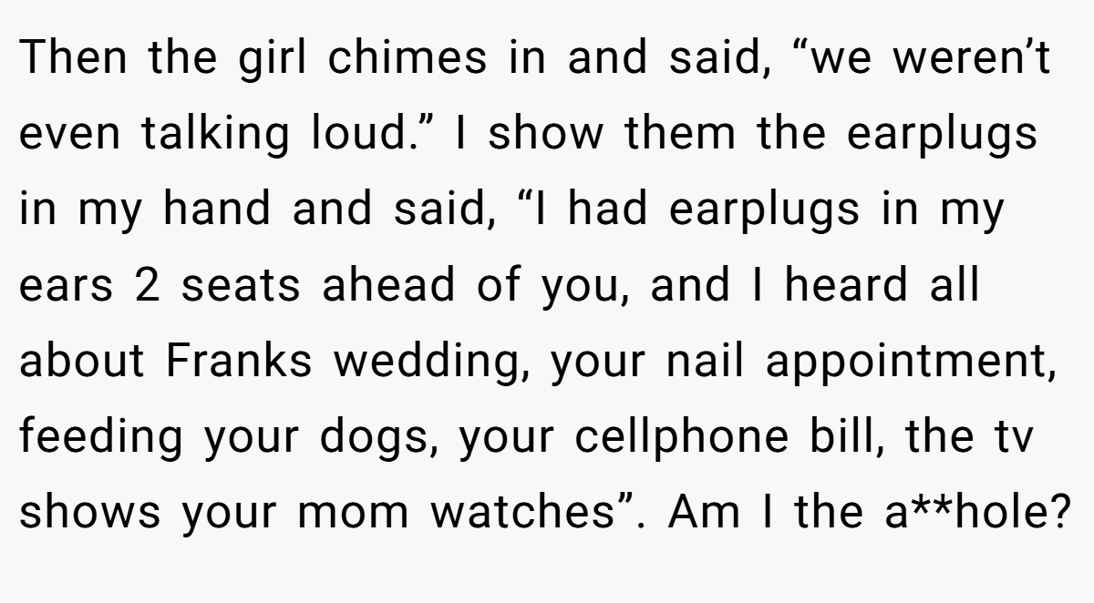 Then the girl chimes in and said, “we weren’t even talking loud.” I show them the earplugs in my hand and said, “I had earplugs in my ears 2 seats ahead of you, and I heard all about Franks wedding, your nail appointment, feeding your dogs, your cellphone bill, the tv shows your mom watches”. Am I the a**hole?
