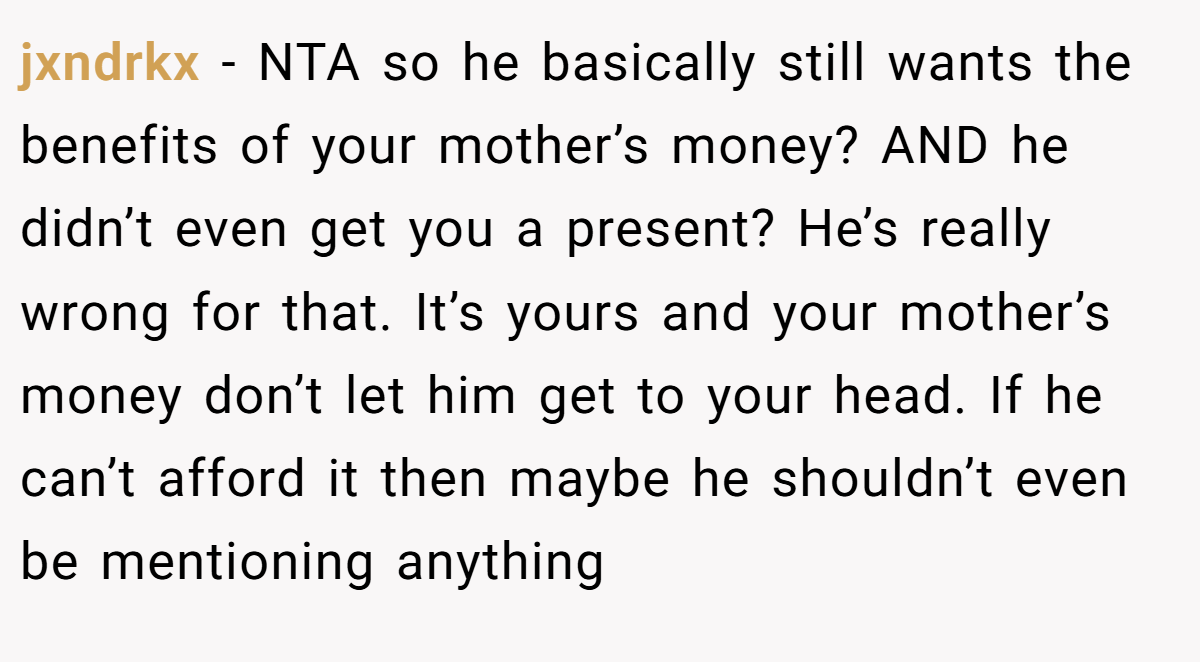 jxndrkx − NTA so he basically still wants the benefits of your mother’s money? AND he didn’t even get you a present? He’s really wrong for that. It’s yours and your mother’s money don’t let him get to your head. If he can’t afford it then maybe he shouldn’t even be mentioning anything
