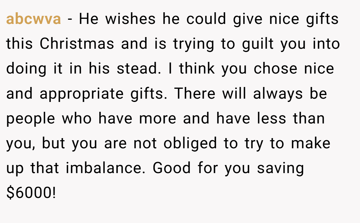abcwva − He wishes he could give nice gifts this Christmas and is trying to guilt you into doing it in his stead. I think you chose nice and appropriate gifts. There will always be people who have more and have less than you, but you are not obliged to try to make up that imbalance. Good for you saving $6000!