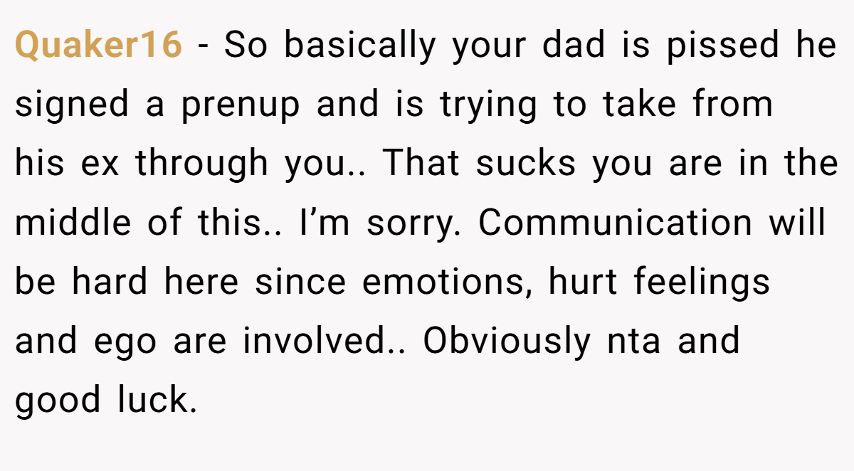 Quaker16 − So basically your dad is pissed he signed a prenup and is trying to take from his ex through you.. That sucks you are in the middle of this.. I’m sorry. Communication will be hard here since emotions, hurt feelings and ego are involved.. Obviously nta and good luck.